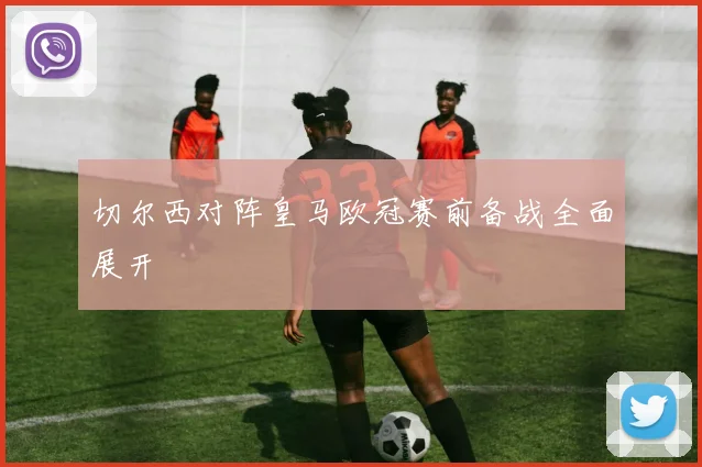 切尔西对阵皇马欧冠赛前备战全面展开