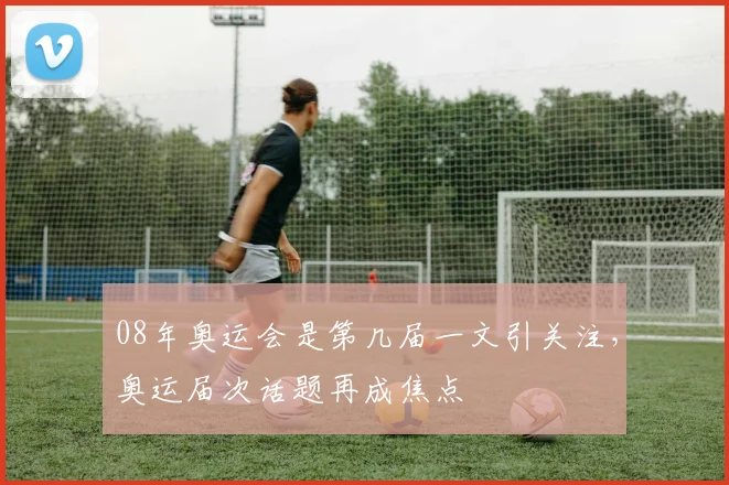 08年奥运会是第几届一文引关注，奥运届次话题再成焦点